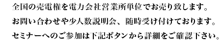 38.全国の売電権を電力会社営業所単位でお売り致します。お問い合わせや少人数説明会、随時受け付けております。セミナーへのご参加は下記ボタンから詳細をご確認下さい。