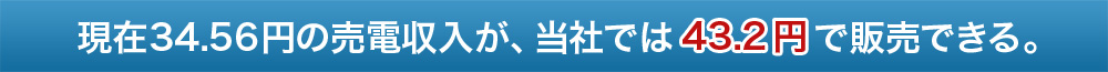 現在34.56円の売電収入が、当社では43.2円で販売できる。